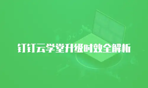钉钉云学堂升级时效全解析