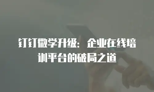 钉钉微学升级：企业在线培训平台的破局之道