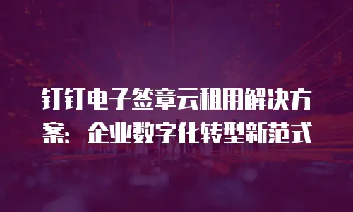 钉钉电子签章云租用解决方案：企业数字化转型新范式