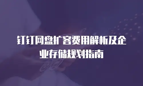 钉钉网盘扩容费用解析及企业存储规划指南