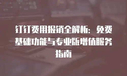 钉钉费用报销全解析：免费基础功能与专业版增值服务指南