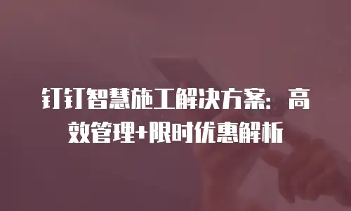 钉钉智慧施工解决方案：高效管理+限时优惠解析