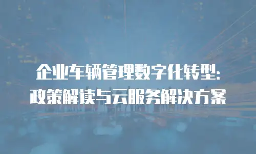 企业车辆管理数字化转型：政策解读与云服务解决方案