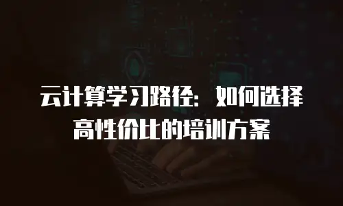 云计算学习路径：如何选择高性价比的培训方案