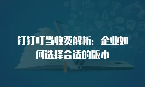 钉钉叮当收费解析：企业如何选择合适的版本