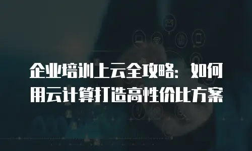 企业培训上云全攻略：如何用云计算打造高性价比方案