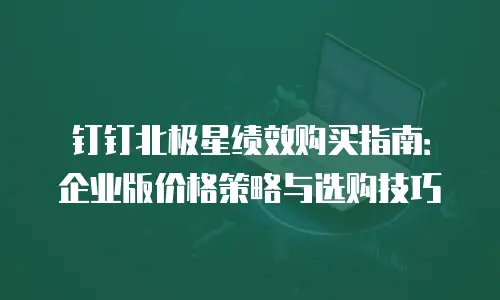 钉钉北极星绩效购买指南：企业版价格策略与选购技巧