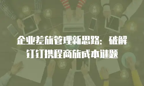 企业差旅管理新思路：破解钉钉携程商旅成本谜题
