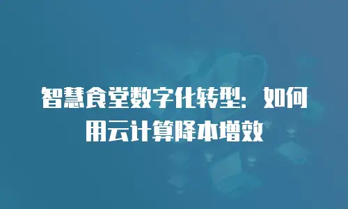 智慧食堂数字化转型：如何用云计算降本增效