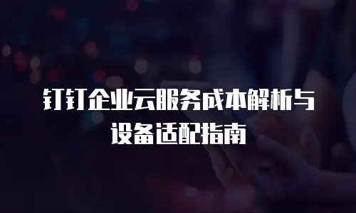 钉钉企业云服务成本解析与设备适配指南