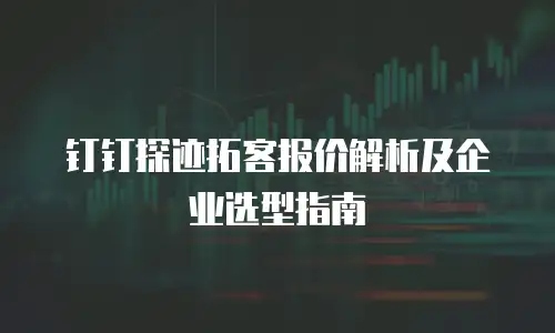 钉钉探迹拓客报价解析及企业选型指南