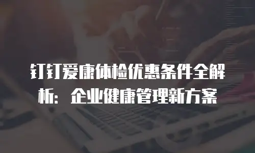 钉钉爱康体检优惠条件全解析：企业健康管理新方案