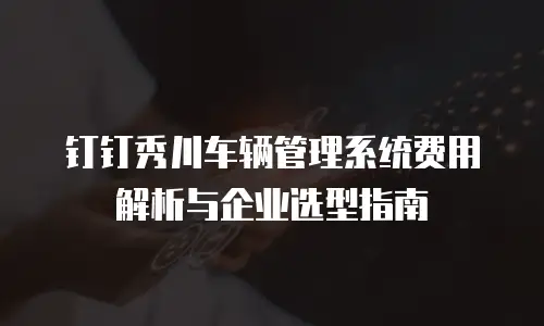 钉钉秀川车辆管理系统费用解析与企业选型指南