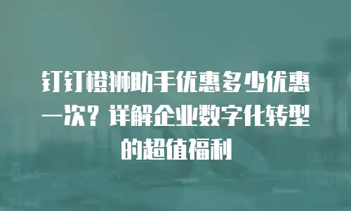 钉钉橙狮助手优惠多少优惠一次？详解企业数字化转型的超值福利