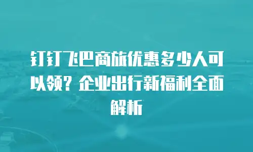 钉钉飞巴商旅优惠多少人可以领？企业出行新福利全面解析
