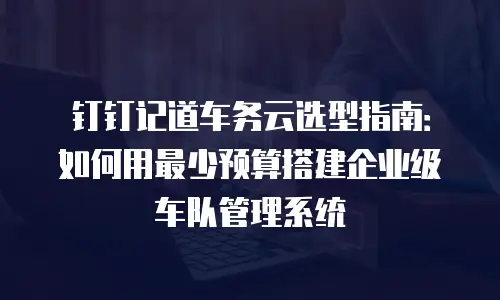 钉钉记道车务云选型指南：如何用最少预算搭建企业级车队管理系统