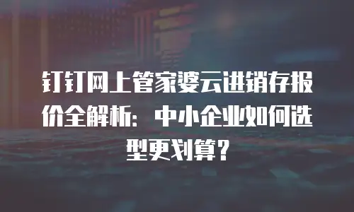 钉钉网上管家婆云进销存报价全解析：中小企业如何选型更划算？