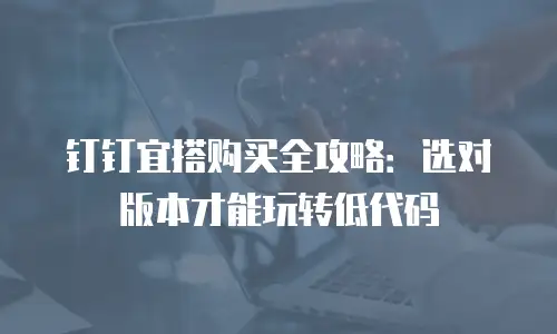 钉钉宜搭购买全攻略：选对版本才能玩转低代码
