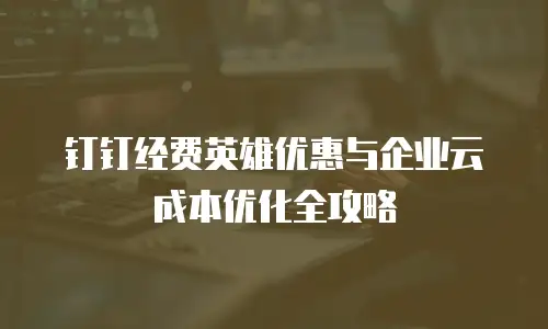 钉钉经费英雄优惠与企业云成本优化全攻略