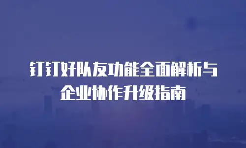钉钉好队友功能全面解析与企业协作升级指南