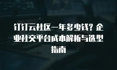 钉钉云社区一年多少钱？企业社交平台成本解析与选型指南