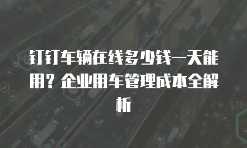 钉钉车辆在线多少钱一天能用？企业用车管理成本全解析