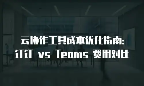 云协作工具成本优化指南：钉钉 vs Teams 费用对比