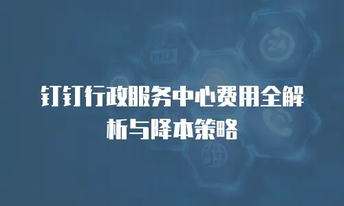 钉钉行政服务中心费用全解析与降本策略