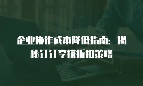 企业协作成本降低指南：揭秘钉钉享搭折扣策略