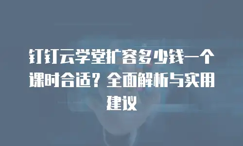 钉钉云学堂扩容多少钱一个课时合适？全面解析与实用建议