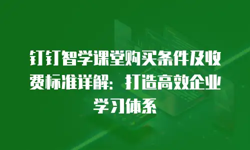 钉钉智学课堂购买条件及收费标准详解：打造高效企业学习体系