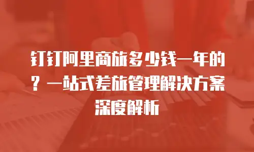 钉钉阿里商旅多少钱一年的？一站式差旅管理解决方案深度解析