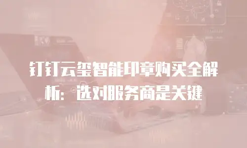 钉钉云玺智能印章购买全解析：选对服务商是关键