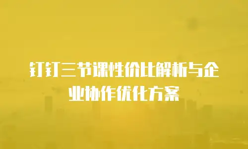 钉钉三节课性价比解析与企业协作优化方案