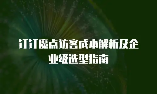 钉钉魔点访客成本解析及企业级选型指南