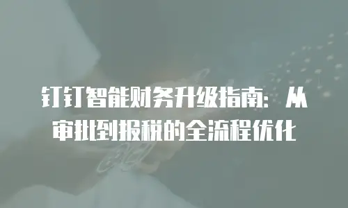 钉钉智能财务升级指南：从审批到报税的全流程优化