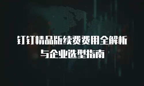 钉钉精品版续费费用全解析与企业选型指南