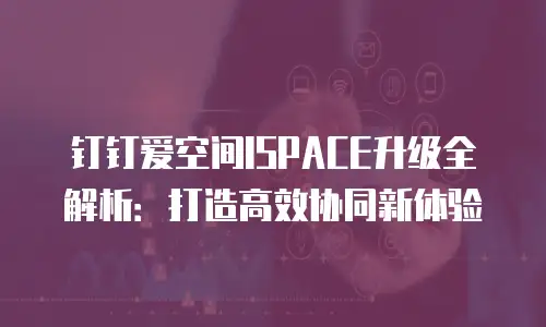 钉钉爱空间ISPACE升级全解析：打造高效协同新体验