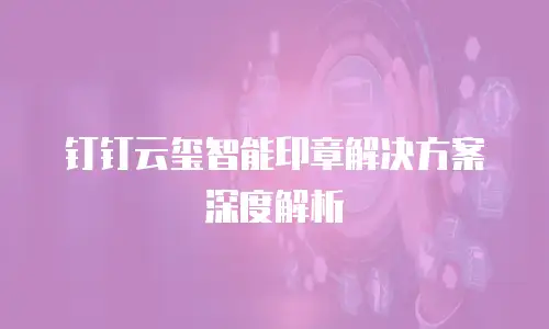 钉钉云玺智能印章解决方案深度解析