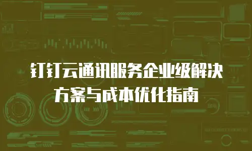 钉钉云通讯服务企业级解决方案与成本优化指南