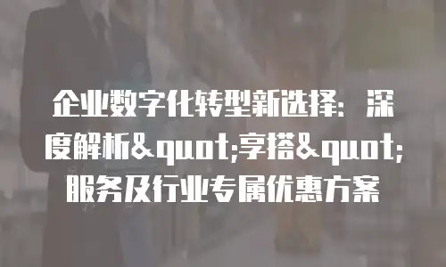 企业数字化转型新选择：深度解析"享搭"服务及行业专属优惠方案