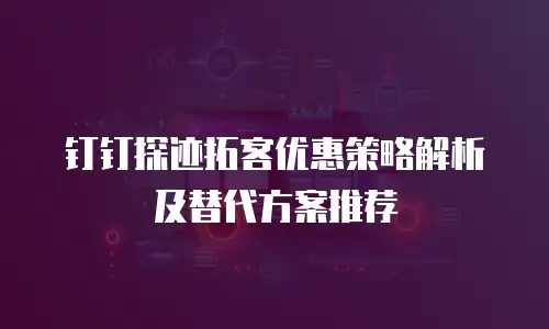 钉钉探迹拓客优惠策略解析及替代方案推荐
