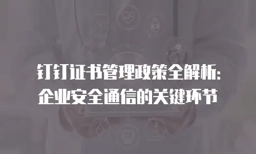 钉钉证书管理政策全解析：企业安全通信的关键环节