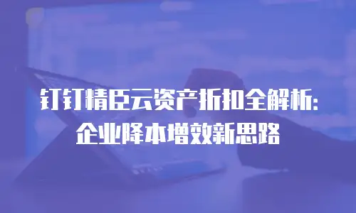 钉钉精臣云资产折扣全解析：企业降本增效新思路