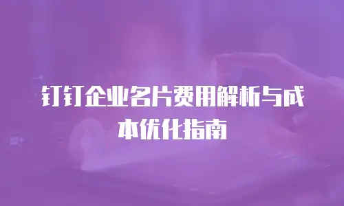 钉钉企业名片费用解析与成本优化指南