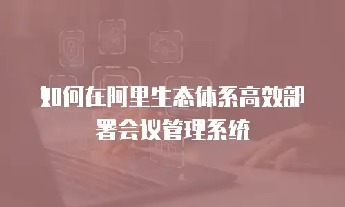 如何在阿里生态体系高效部署会议管理系统