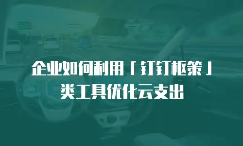 企业如何利用「钉钉枢策」类工具优化云支出