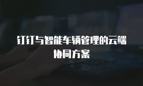 钉钉与智能车辆管理的云端协同方案