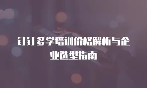 钉钉多学培训价格解析与企业选型指南