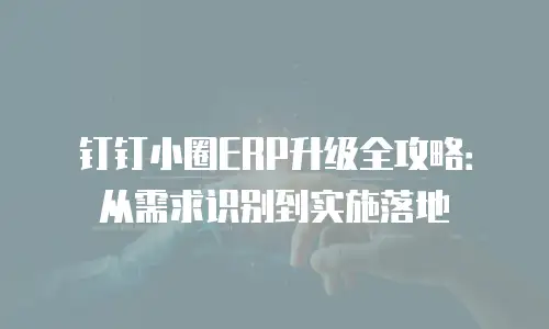 钉钉小圈ERP升级全攻略：从需求识别到实施落地